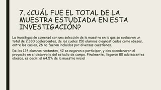 7. ¿CUÁL FUE EL TOTAL DE LA
MUESTRA ESTUDIADA EN ESTA
INVESTIGACIÓN?
La investigación comenzó con una selección de la muestra en la que se evaluaron un
total de 2.330 adolescentes, de los cuales 150 alumnos diagnosticados como obesos,
entre los cuales, 26 no fueron incluidos por diversas cuestiones.
De los 124 alumnos restantes, 42 se negaron a participar, y dos abandonaron el
proyecto en el desarrollo del estudio de campo. Finalmente, llegaron 80 adolescentes
obesos, es decir, el 64,5% de la muestra inicial
 
