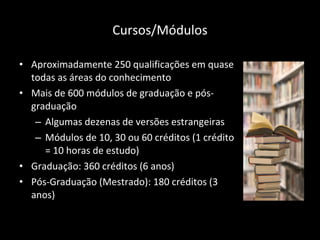 Cursos/Módulos Aproximadamente 250 qualificações em quase todas as áreas do conhecimento  Mais de 600 módulos de graduação e pós-graduação  Algumas dezenas de versões estrangeiras Módulos de 10, 30 ou 60 créditos (1 crédito = 10 horas de estudo) Graduação: 360 créditos (6 anos) Pós-Graduação (Mestrado): 180 créditos (3 anos) 