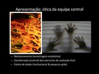 Apresentação: ótica da equipe central Monitoramento (amostragem estatística) Coordenação (central) dos exercícios de avaliação final  Coleta de dados (institucional & pesquisa-ação) 