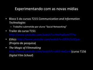 Experimentando com as novas mídias Bloco 5 do cursos T215  Communication and Information Technologies Trabalho submetido por aluno “Social Networking” Trailer do curso T151  http://www.youtube.com/watch?v=HmPwOemTTYw   Ethics  http://www.youtube.com/watch?v=DE0t1SzSCpw  (Projeto de pesquisa) The Magic of Filmmaking  http://www.youtube.com/watch?v=olk3-HaGur4  (curso T156  Digital Film School ) 