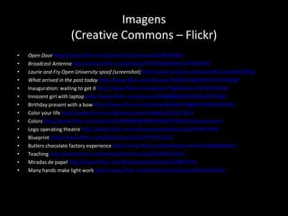 Imagens (Creative Commons – Flickr) Open Door  http://www.flickr.com/photos/dahlstroms/3610837909/ Broadcast Antenna  http://www.flickr.com/photos/7715592@N03/2177026879/ Laurie and Fry Open University spoof (screenshot)  http://www.youtube.com/watch?v=2un9rO2ZF4g What arrived in the post today  http://www.flickr.com/photos/54459164@N00/2812346838/ Inauguration: waiting to get it  http://www.flickr.com/photos/highholburn/3218374246/   Innocent girl with laptop  http://www.flickr.com/photos/45688888@N08/5868477998/   Birthday present with a bow  http://www.flickr.com/photos/48424574@N07/4893076714/ Color your life  http://www.flickr.com/photos/uaeincredible/231011361/ Colors  http://www.flickr.com/photos/32020964@N08/3006670758/in/photostream/ Lego operating theatre  http://www.flickr.com/photos/jonathanbeard/3323967363/ Blueprint  http://www.flickr.com/photos/wscullin/3770015203/ Butlers chocolate factory experience  http://www.flickr.com/photos/smemon/6030048431/ Teaching  http://www.flickr.com/photos/nathanrussell/2976451403/ Miradas de papel  http://www.flickr.com/photos/puntodevista/72007279/ Many hands make light work  http://www.flickr.com/photos/artotemsco/4761551981/ 