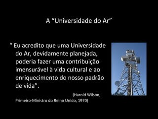 A “ Universidade do Ar ” “  Eu acredito que uma Universidade do Ar, devidamente planejada, poderia fazer uma contribuição imensurável à vida cultural e ao enriquecimento do nosso padrão de vida”.  (Harold Wilson, Primeiro-Ministro do Reino Unido, 1970) 