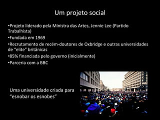 Um projeto social Projeto liderado pela Ministra das Artes, Jennie Lee (Partido Trabalhista) Fundada em 1969 Recrutamento de recém-doutores de Oxbridge e outras universidades de “elite” britânicas 85% financiada pelo governo (inicialmente) Parceria com a BBC Uma universidade criada para “ esnobar os esnobes ” 