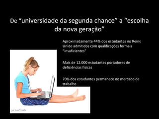 De  “ universidade da segunda chance ”  a  “ escolha da nova geração ” Aproximadamente 44% dos estudantes no Reino Unido admitidos com qualificações formais “ insuficientes ” Mais de 12.000 estudantes portadores de deficiências físicas 70% dos estudantes permanece no mercado de trabalho 