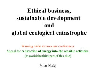 Ethical business,
sustainable development
and
global ecological catastrophe
Warning aside lectures and conferences
Appeal for redirection of energy into the sensible activities
(to avoid the third part of this title)
Milan Malej
 