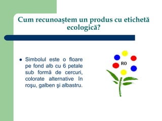 Cum recunoaştem un produs cu etichetă
ecologică?
 Simbolul este o floare
pe fond alb cu 6 petale
sub formă de cercuri,
colorate alternative în
roşu, galben şi albastru.
 
