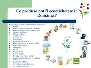 Ce produse pot fi ecoetichetate în
România ?
Ecoeticheta se aplică următoarelor produse şi
servicii:
 -maşini de spălat rufe, de uz casnic
 -maşini de spălat vase, de uz casnic
 -aparate frigorifice
 -lămpi electrice
 -aspiratoare
 -televizoare
 -computere,laptop-uri
 -hârtie copiatoare şi hârtie grafică
 -hârtie absorbantă
 -detergenţi
 -textile
 -încălţăminte
 -saltele de pat
 -lacuri şi vopsele de interior
 -amelioratori pentru sol şi medii de
cultură
 -pompe de căldură
 -servicii de cazare turistică
 -servicii de camping
 