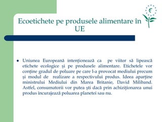 Ecoetichete pe produsele alimentare în
UE
 Uniunea Europeană intenţionează ca pe viitor să lipească
etichete ecologice şi pe produsele alimentare. Etichetele vor
conţine gradul de poluare pe care l-a provocat mediului precum
şi modul de realizare a respectivului produs. Ideea aparţine
ministrului Mediului din Marea Britanie, David Miliband.
Astfel, consumatorii vor putea şti dacă prin achiziţionarea unui
produs încurajează poluarea planetei sau nu.
 