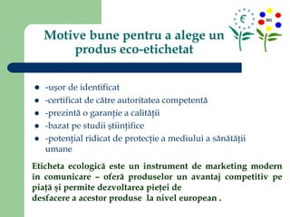 Motive bune pentru a alege un
produs eco-etichetat
 -uşor de identificat
 -certificat de către autoritatea competentă
 -prezintă o garanţie a calităţii
 -bazat pe studii ştiinţifice
 -potenţial ridicat de protecţie a mediului a sănătăţii
umane
Eticheta ecologică este un instrument de marketing modern
în comunicare – oferă produselor un avantaj competitiv pe
piaţă şi permite dezvoltarea pieţei de
desfacere a acestor produse la nivel european .
 