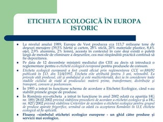 ETICHETA ECOLOGICĂ ÎN EUROPA
ISTORIC
 La nivelul anului 1989, Europa de Vest producea cca 113,7 milioane tone de
deşeuri menajere (39,5% hârtie şi carton, 28% sticlă, 20% materiale plastice, 8,4%
oţel, 2,9% aluminiu, 2% lemn), aceasta în contextul în care deşi există o paletă
largă de metode de eliminare a deşeurilor, cea mai răspândită practică continuă să
fie depozitarea.
 Pe data de 12 decembrie miniştrii mediului din CEE au decis să introducă o
reglementare pentru o etichetă ecologică europeană pentru produsele de consum.
 Eticheta ecologică europeană a fost creată oficial prin reglementarea CCE nr.880/92
publicată în J.O. din 11/4/1992. Eticheta este atribuită pentru 3 ani, reînnoibil. Ea
priveşte atât produsul, cât şi ambalajul şi este multicriterială, deci ia în considerare toate
stadiile ciclului de viaţă al produsului: materii prime, transformare, distribuţie şi
transport, consum şi postconsum.
 În 1993 a intrat în funcţiune schema de acordare a Etichetei Ecologice, când s-au
stabilit primele grupe de produse.
 În România eco-eticheta a intrat în funcţiune în anul 2002 odată cu apariţia HG
nr. 189/28.02.2002 privind stabilirea procedurii de acordare a etichetei ecologice şi a HG
nr. 827/2002 privind stabilirea Criteriilor de acordare a etichetei ecologice pentru grupul
de produse aparate frigorifice, urmând ca odată cu acceptarea României în U.E eticheta
ecologică să fie aplicată.
 Floarea –simbolul etichetei ecologice europene - un ghid către produse şi
servicii mai ecologice.
 