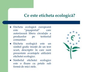 Ce este eticheta ecologică?
 Eticheta ecologică europeană
este “paşaportul” care
autorizează libera circulaţie a
produselor pe teritoriul
comunitar.
 Eticheta ecologică este un
simbol grafic însoţit de un text
scurt, descriptiv în care sunt
prezentate avantajele utilizării
etichetei ecologice.
 Simbolul etichetei ecologice
este o floare cu petale sub
formă de mici stele.
 