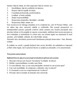 furnizor faţă de clienţi; de către negociator faţă de exterior etc.;
2. Sensibilitatea faţă de conflictele de interese;
3. Respect faţă de regulile de drept;
4. Conştiinţă profesională, profesionalism;
5. Loialitate şi bună credinţă;
6. Simţul responsabilităţii;
7. Respectarea drepturilor, libertăţilor celorlalţi;
8. Respectarea fiinţei umane etc.
Este recunoscut de întreaga umanitate că în conţinutul lor, cele 10 Porunci biblice sunt
tot atâtea legi etice universal valabile şi verificabile. Din această perspectivă s-a
instituţionalizat practica generală conform căreia oamenii care încalcă preceptele etice
absolute trebuie să fie pregătiţi să suporte consecinţele, indiferent dacă aceste precepte au
fost evidenţiate şi sistematizate în coduri etice sau sisteme legale sau acţionează în mod
spontan, prin tradiţiile culturale ale colectivităţii umane.
Sistemele etice absolutiste promovează întotdeauna principii democratice : bine, libertate,
echitate.
În realitate nu există o graniţă distinctă între aceste abordări, ele realizându-se împreună
şi fiind strâns legate, dar în practică fiecare se sprijină pe principiile ce le caracterizează.
Test pentru autoevaluare
Definiţi Etica în afaceri şi precizaţi nivelurilede aplicarealeacesteia
1. Descrieţi rolul pe care îl joacă "încrederea" în relaţiile de afaceri.
2. Definiţi responsabilitatea socială a unei firme.
3. Ce sunt dilemele etice şi care sunt principalele domenii în care acestea apar?
4. Care sunt modalităţile de soluţionare a dilemelor etice în afaceri?
5. Ce înseamnă a avea un comportament etic în afaceri?
6. Precizaţi câteva exemple de principii etice universale.
 