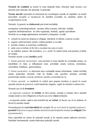 Normele de conduită au existat în toate timpurile (date, obiceiuri, legi); acestea s-au
transmis prin educaţie, din generaţie în generaţie.
Norma morală reprezintă un instrument de constrângere morală, de îngrădire: un model
prescriptiv acceptat şi recunoscut de membrii societăţii; un standard, etalon de
comportament social.
Normele, în general, se elaborează prin două modalităţi:
neorganizat (neinstituţionalizat): spontan, difuz (cutume, obiceiuri, tradiţii);
organizat (instituţionalizat): de către organizaţii, instituţii, agenţii specializate.
Normele au ca scop reglementarea normativă şi integrarea socială:
 creează un sistem de drepturi şi obligaţii, interdicţii în diferite contexte sociale;
 asigură cadrul normativ pentru: ordinea juridică şi socială;
 permite evitarea şi rezolvarea conflictelor;
 arată ceea ce trebuie să fie într-o societate (nu ceea ce este);
 nu stabilesc puncte, linii normative, ci o „zonă” în cadrul căreia sunt permise şi limite
de variaţie.
Normele morale se pot clasifica astfel:
1. Norme generale (universale): sunt prezente în toate tipurile de comunităţi umane, au
durabilitate în timp şi influenţează toate activităţile umane (cinstea, demnitatea,
sinceritatea, loialitatea, generozitatea);
2. Norme particulare: se adresează unor comunităţi umane determinate, vizând activităţi
umane particulare (normele vieţii de familie, cele specifice anumitor activităţi
profesionale (medici, avocaţi, profesori, sportivi, economişti etc.));
3. Norme speciale: se manifestă în cadrul unor grupuri restrânse şi uneori în ocazii
speciale (norme de protocol, codul manierelor elegante, reguli de etichetă în afaceri etc).
Normele pot să fie formulate:
- ca imperativ categoric: ce trebuie să facă oricine, oricând şi oriunde într-o anumită
situaţie (arată ce este obligatoriu să facem sau să ne abţinemsăfacem).
- ca imperativ ipotetic: arată ce este dezirabil (ce ar trebui) să facem sau să ne abţinem să
facem în anumite situaţii.
O normăpoatesăconţinăinterdicţii (de exemplu: Să nu ucizi decât în legitimă apărare!),
permisii(Poţisă nutesupuiordinelordacăeleîncalcădrepturileomului) sauobligaţii(Tine-
ţi promisiunile!).
Etica reprezintă un sistem de principii morale şi de metode pentru aplicarea acestora,
furnizând instrumentele pentru elaborarea judecăţii morale.
 