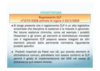 u Si tenga presente che il regolamento CLP è un atto legislativo
orizzontale che disciplina le sostanze e le miscele in generale.
Per talune sostanze chimiche, come ad esempio i prodotti
fitosanitari o gli aromi, gli elementi di etichettatura introdotti
con il regolamento CLP possono essere integrati da altri
elementi previsti dalla pertinente normativa riguardante
prodotti specifici.
u  Prodotti importati da Paesi non UE, pur avendo elementi di
etichettatura comuni, potrebbero non essere conformi al CLP
perché il grado di implementazione del GHS nel paese di
provenienza può essere diverso.
20/04/15	
   10	
  
ETICHETTATURA	
  	
  	
  
Regolamento CLP
n°1272/2008 entrato in vigore il 20/1/2009
 