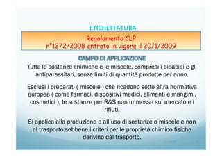 Tutte le sostanze chimiche e le miscele, compresi i bioacidi e gli
antiparassitari, senza limiti di quantità prodotte per anno.
Esclusi i preparati ( miscele ) che ricadono sotto altra normativa
europea ( come farmaci, dispositivi medici, alimenti e mangimi,
cosmetici ), le sostanze per R&S non immesse sul mercato e i
rifiuti.
Si applica alla produzione e all’uso di sostanze o miscele e non
al trasporto sebbene i criteri per le proprietà chimico fisiche
derivino dal trasporto.
20/04/15	
   11	
  
ETICHETTATURA	
  	
  	
  
Regolamento CLP
n°1272/2008 entrato in vigore il 20/1/2009
 