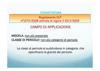 MISCELA: non più preparato
CLASSE DI PERICOLO: non più categorie di pericolo
Le classi di pericolo si suddividono in categorie, che
specificano la gravità del pericolo.
20/04/15	
   13	
  
ETICHETTATURA	
  	
  	
  
Regolamento CLP
n°1272/2008 entrato in vigore il 20/1/2009
 