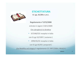 D.	
  Lgs.	
  81/08	
  e	
  s.m.i.	
  
	
  
Regolamento	
  n°1272/2008	
  	
  
entrato	
  in	
  vigore	
  il	
  20/1/2009	
  
Che	
  abrogherà	
  le	
  dire8ve	
  	
  
§  67/548/CEE	
  recepita	
  in	
  italia	
  	
  
con	
  D.Lgs	
  52/1997	
  (	
  sostanze	
  )	
  
§  1999/45/CE	
  recepita	
  in	
  Italia	
  	
  
con	
  D.Lgs	
  65/03	
  (	
  preparaH	
  )	
  
	
  che	
  Modiﬁca	
  ed	
  integra	
  il	
  regolamento	
  CE	
  1907/2006	
  (	
  REACH	
  )	
  
	
  
	
  
20/04/15 2
ETICHETTATURA	
  	
  	
  
 