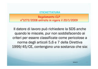 Il datore di lavoro può richiedere la SDS anche
quando le miscele, pur non soddisfacendo ai
criteri per essere classificate come pericolose a
norma degli articoli 5,6 e 7 della Direttiva
1999/45/CE, contengono una sostanza che sia:
20/04/15 26	
  
ETICHETTATURA	
  	
  	
  
Regolamento CLP
n°1272/2008 entrato in vigore il 20/1/2009
 