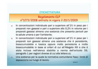 a)  In concentrazioni individuale pari o superiore all’1% in peso per i
preparati non gassosi e pari o superiore allo 0,2% in volume per i
preparati gassosi almeno una sostanza che presenta pericoli per
la salute umana o per l’ambiente;
b)  In concentrazioni individuale pari o superiore all’1% in peso per i
preparati non gassosi almeno una sostanza che è persistente,
bioaccumulabile e tossica oppure molto persistente e molto
bioaccumulabile in base ai criteri di cui all’Allegato XIII o che è
stata inclusa nell’elenco stabilito a norma dell’articolo 59,
paragrafo 1 per ragioni diverse di cui alla lettera a);
c)  Una sostanza per la quale la normativa comunitaria fissa i limiti di
esposizione sul luogo di lavoro.
20/04/15 27	
  
ETICHETTATURA	
  	
  	
  
Regolamento CLP
n°1272/2008 entrato in vigore il 20/1/2009
 