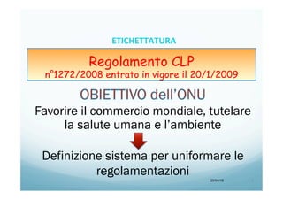 Regolamento CLP
n°1272/2008 entrato in vigore il 20/1/2009
Favorire il commercio mondiale, tutelare
la salute umana e l’ambiente
Definizione sistema per uniformare le
regolamentazioni
20/04/15 3	
  
ETICHETTATURA	
  	
  	
  
 