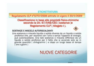 SOSTANZE E MISCELE AUTORISCALDANTI
Una sostanza o miscela liquida o solida diversa da un liquido o solido
piroforico che, per reazione con l’aria e senza l’apporto di energia,
può autoriscaldarsi. Una tale sostanza o miscela differisce da un
liquido o solido piroforico per il fatto che si accende solo se in
grande quantità ( chilogrammi ) e dopo un lungo lasso di tempo
( ore o giorni )
20/04/15
20/04/15	
   42	
  
ETICHETTATURA	
  	
  	
  
Regolamento CLP n°1272/2008 entrato in vigore il 20/1/2009
 