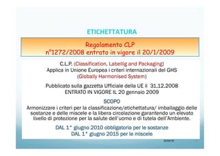 C.L.P. (Classification, Labellig and Packaging)
Applica in Unione Europea i criteri internazionali del GHS
(Globally Harmonised System)
Pubblicato sulla gazzetta Ufficiale della UE il 31.12.2008
ENTRATO IN VIGORE IL 20 gennaio 2009
Armonizzare i criteri per la classificazione/etichettatura/ imballaggio delle
sostanze e delle miscele e la libera circolazione garantendo un elevato
livello di protezione per la salute dell’uomo e di tutela dell’Ambiente.
20/04/15 5	
  
Regolamento CLP
n°1272/2008 entrato in vigore il 20/1/2009
ETICHETTATURA	
  	
  	
  
 