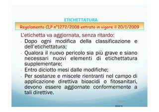 -  Dopo ogni modifica della classificazione e
dell’etichettatura;
-  Qualora il nuovo pericolo sia più grave e siano
necessari nuovi elementi di etichettatura
supplementare;
-  Entro diciotto mesi dalle modifiche;
-  Per sostanze e miscele rientranti nel campo di
applicazione direttiva bioacidi o fitosanitari,
devono essere aggiornate conformemente a
tali direttive.
20/04/15
20/04/15	
   75	
  
ETICHETTATURA	
  	
  	
  
Regolamento CLP n°1272/2008 entrato in vigore il 20/1/2009
 
