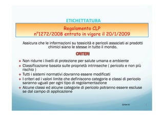 Assicura che le informazioni su tossicità e pericoli associati ai prodotti
chimici siano le stesse in tutto il mondo.
v  Non ridurre i livelli di protezione per salute umana e ambiente
v  Classificazione basata sulle proprietà intrinseche ( pericolo e non più
rischio )
v  Tutti i sistemi normativi dovranno essere modificati
v  I criteri ed i valori limite che definiscono categorie e classi di pericolo
saranno uguali per ogni tipo di regolamentazione
v  Alcune classi ed alcune categorie di pericolo potranno essere escluse
se dal campo di applicazione
20/04/15 8	
  
ETICHETTATURA	
  	
  	
  
Regolamento CLP
n°1272/2008 entrato in vigore il 20/1/2009
 