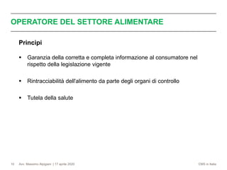 Avv. Massimo Alpigiani | 17 aprile 2020 CMS in Italia
OPERATORE DEL SETTORE ALIMENTARE
10
Principi
▪ Garanzia della corretta e completa informazione al consumatore nel
rispetto della legislazione vigente
▪ Rintracciabilità dell'alimento da parte degli organi di controllo
▪ Tutela della salute
 