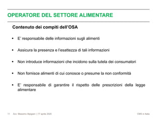 Avv. Massimo Alpigiani | 17 aprile 2020 CMS in Italia
OPERATORE DEL SETTORE ALIMENTARE
11
Contenuto dei compiti dell’OSA
▪ E’ responsabile delle informazioni sugli alimenti
▪ Assicura la presenza e l’esattezza di tali informazioni
▪ Non introduce informazioni che incidono sulla tutela dei consumatori
▪ Non fornisce alimenti di cui conosce o presume la non conformità
▪ E’ responsabile di garantire il rispetto delle prescrizioni della legge
alimentare
 