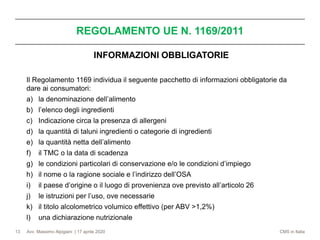 Avv. Massimo Alpigiani | 17 aprile 2020 CMS in Italia
REGOLAMENTO UE N. 1169/2011
13
INFORMAZIONI OBBLIGATORIE
Il Regolamento 1169 individua il seguente pacchetto di informazioni obbligatorie da
dare ai consumatori:
a) la denominazione dell’alimento
b) l’elenco degli ingredienti
c) Indicazione circa la presenza di allergeni
d) la quantità di taluni ingredienti o categorie di ingredienti
e) la quantità netta dell’alimento
f) il TMC o la data di scadenza
g) le condizioni particolari di conservazione e/o le condizioni d’impiego
h) il nome o la ragione sociale e l’indirizzo dell’OSA
i) il paese d’origine o il luogo di provenienza ove previsto all’articolo 26
j) le istruzioni per l’uso, ove necessarie
k) il titolo alcolometrico volumico effettivo (per ABV >1,2%)
l) una dichiarazione nutrizionale
 