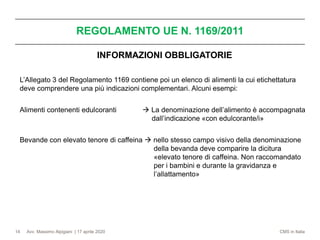 Avv. Massimo Alpigiani | 17 aprile 2020 CMS in Italia
REGOLAMENTO UE N. 1169/2011
14
INFORMAZIONI OBBLIGATORIE
L’Allegato 3 del Regolamento 1169 contiene poi un elenco di alimenti la cui etichettatura
deve comprendere una più indicazioni complementari. Alcuni esempi:
Alimenti contenenti edulcoranti → La denominazione dell’alimento è accompagnata
dall’indicazione «con edulcorante/i»
Bevande con elevato tenore di caffeina → nello stesso campo visivo della denominazione
della bevanda deve comparire la dicitura
«elevato tenore di caffeina. Non raccomandato
per i bambini e durante la gravidanza e
l’allattamento»
 