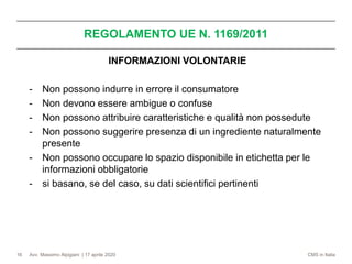 Avv. Massimo Alpigiani | 17 aprile 2020 CMS in Italia
REGOLAMENTO UE N. 1169/2011
16
INFORMAZIONI VOLONTARIE
- Non possono indurre in errore il consumatore
- Non devono essere ambigue o confuse
- Non possono attribuire caratteristiche e qualità non possedute
- Non possono suggerire presenza di un ingrediente naturalmente
presente
- Non possono occupare lo spazio disponibile in etichetta per le
informazioni obbligatorie
- si basano, se del caso, su dati scientifici pertinenti
 