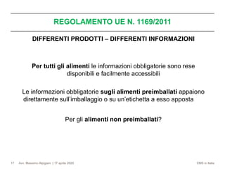 Avv. Massimo Alpigiani | 17 aprile 2020 CMS in Italia
REGOLAMENTO UE N. 1169/2011
17
DIFFERENTI PRODOTTI – DIFFERENTI INFORMAZIONI
Per tutti gli alimenti le informazioni obbligatorie sono rese
disponibili e facilmente accessibili
Le informazioni obbligatorie sugli alimenti preimballati appaiono
direttamente sull’imballaggio o su un’etichetta a esso apposta
Per gli alimenti non preimballati?
 