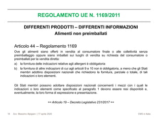 Avv. Massimo Alpigiani | 17 aprile 2020 CMS in Italia
REGOLAMENTO UE N. 1169/2011
18
DIFFERENTI PRODOTTI – DIFFERENTI INFORMAZIONI
Alimenti non preimballati
Articolo 44 – Regolamento 1169
Ove gli alimenti siano offerti in vendita al consumatore finale o alle collettività senza
preimballaggio oppure siano imballati sui luoghi di vendita su richiesta del consumatore o
preimballati per la vendita diretta:
a) la fornitura delle indicazioni relative agli allergeni è obbligatoria
b) la fornitura di altre indicazioni di cui agli articoli 9 e 10 non è obbligatoria, a meno che gli Stati
membri adottino disposizioni nazionali che richiedono la fornitura, parziale o totale, di tali
indicazioni o loro elementi.
Gli Stati membri possono adottare disposizioni nazionali concernenti i mezzi con i quali le
indicazioni o loro elementi come specificato al paragrafo 1 devono essere resi disponibili e,
eventualmente, la loro forma di espressione e presentazione.
== Articolo 19 – Decreto Legislativo 231/2017 ==
 