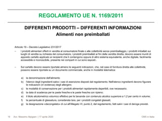 Avv. Massimo Alpigiani | 17 aprile 2020 CMS in Italia
REGOLAMENTO UE N. 1169/2011
19
DIFFERENTI PRODOTTI – DIFFERENTI INFORMAZIONI
Alimenti non preimballati
Articolo 19 – Decreto Legislativo 231/2017
− I prodotti alimentari offerti in vendita al consumatore finale o alle collettività senza preimballaggio, i prodotti imballati sui
luoghi di vendita su richiesta del consumatore, i prodotti preimballati ai fini della vendita diretta, devono essere muniti di
apposito cartello applicato ai recipienti che li contengono oppure di altro sistema equivalente, anche digitale, facilmente
accessibile e riconoscibile, presente nei comparti in cui sono esposti..
− Sul cartello devono essere riportate almeno le seguenti indicazioni, che, nel caso di fornitura diretta alle collettività,
possono essere riportate su un documento commerciale, anche in modalità telematica:
a) la denominazione dell'alimento
b) l'elenco degli ingredienti salvo i casi di esenzione disposti dal regolamento. Nell'elenco ingredienti devono figurare
le indicazioni (in evidenza) degli allergeni;
c) le modalità di conservazione per i prodotti alimentari rapidamente deperibili, ove necessario;
d) la data di scadenza per le paste fresche e le paste fresche con ripieno;
e) il titolo alcolometrico volumico effettivo per le bevande con contenuto alcolico superiore a 1,2 per cento in volume;
f) la percentuale di glassatura, considerata tara, per i prodotti congelati glassati;
g) la designazione «decongelato» di cui all'Allegato VI, punto 2, del regolamento, fatti salvi i casi di deroga previsti.
 