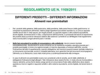 Avv. Massimo Alpigiani | 17 aprile 2020 CMS in Italia
REGOLAMENTO UE N. 1169/2011
20
DIFFERENTI PRODOTTI – DIFFERENTI INFORMAZIONI
Alimenti non preimballati
− Per i prodotti della gelateria, della pasticceria, della panetteria, della pasta fresca e della gastronomia, ivi
comprese le preparazioni alimentari, l'elenco degli ingredienti può essere riportato su un unico e apposito
cartello tenuto ben in vista oppure, per singoli prodotti, su apposito registro o altro sistema equivalente,
anche digitale, da tenere bene in vista, a disposizione dell'acquirente, in prossimità dei banchi di esposizione
dei prodotti stessi purché le indicazioni relative alle sostanze o prodotti di cui all'Allegato II del regolamento
siano riconducibili ai singoli alimenti posti in vendita.
− Nelle fasi precedenti la vendita al consumatore e alle collettività, devono essere riportate
DENOMINAZIONE, INGREDIENTE ed ALLERGENI con le medesime modalità e deroghe previste per i
prodotti preimballati, il nome o la ragione sociale o il marchio depositato e l'indirizzo dell’OSA, nonché
l'indicazione del lotto di appartenenza, quando obbligatoria; tali menzioni possono essere riportate soltanto su
un documento commerciale, anche in modalità telematica, se è garantito che tali documenti accompagnano
l'alimento cui si riferiscono o sono stati inviati prima o contemporaneamente alla consegna.
− In caso di alimenti non preimballati ovvero non considerati unità di vendita, serviti dalle collettività, è
obbligatoria l'indicazione degli allergeni. Tale indicazione deve essere fornita, in modo che sia riconducibile a
ciascun alimento, prima che lo stesso venga servito al consumatore finale dalle collettività e deve essere
apposta su menù o registro o apposito cartello o altro sistema equivalente, anche digitale, da tenere bene in
vista.
 