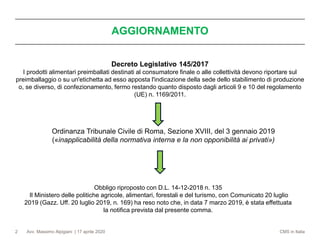 Avv. Massimo Alpigiani | 17 aprile 2020 CMS in Italia2
Decreto Legislativo 145/2017
I prodotti alimentari preimballati destinati al consumatore finale o alle collettività devono riportare sul
preimballaggio o su un'etichetta ad esso apposta l'indicazione della sede dello stabilimento di produzione
o, se diverso, di confezionamento, fermo restando quanto disposto dagli articoli 9 e 10 del regolamento
(UE) n. 1169/2011.
AGGIORNAMENTO
Ordinanza Tribunale Civile di Roma, Sezione XVIII, del 3 gennaio 2019
(«inapplicabilità della normativa interna e la non opponibilità ai privati»)
Obbligo riproposto con D.L. 14-12-2018 n. 135
Il Ministero delle politiche agricole, alimentari, forestali e del turismo, con Comunicato 20 luglio
2019 (Gazz. Uff. 20 luglio 2019, n. 169) ha reso noto che, in data 7 marzo 2019, è stata effettuata
la notifica prevista dal presente comma.
 