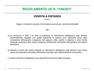 Avv. Massimo Alpigiani | 17 aprile 2020 CMS in Italia
REGOLAMENTO UE N. 1169/2011
21
VENDITA A DISTANZA
Articolo 14
Valgono i medesimi requisiti di informazione previsti per i prodotti preimballati
MA
a) ad eccezione il TMC o la data di scadenza, le informazioni obbligatorie sugli alimenti
(eventualmente integrate con quelle specifiche di settore) sono disponibili prima della
conclusione dell’acquisto e appaiono sul supporto della vendita a distanza o sono fornite
mediante qualunque altro mezzo adeguato chiaramente individuato dall’operatore del settore
alimentare.
b) Quando si usano altri mezzi adeguati, le informazioni obbligatorie sugli alimenti sono fornite
senza che l’operatore del settore alimentare imponga costi supplementari ai consumatori;
c) tutte le indicazioni obbligatorie sono disponibili al momento della consegna.
 