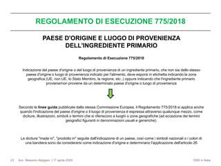 Avv. Massimo Alpigiani | 17 aprile 2020 CMS in Italia
REGOLAMENTO DI ESECUZIONE 775/2018
23
PAESE D'ORIGINE E LUOGO DI PROVENIENZA
DELL'INGREDIENTE PRIMARIO
Regolamento di Esecuzione 775/2018
Indicazione del paese d'origine o del luogo di provenienza di un ingrediente primario, che non sia dello stesso
paese d'origine o luogo di provenienza indicato per l'alimento, deve esporsi in etichetta indicando la zona
geografica (UE, non UE, lo Stato Membro, la regione, etc..) oppure indicando che l'ingrediente primario
proviene/non proviene da un determinato paese d'origine o luogo di provenienza
Secondo le linee guida pubblicate dalla stessa Commissione Europea, il Regolamento 775/2018 si applica anche
quando l'indicazione del paese d'origine o il luogo di provenienza è espressa attraverso qualunque mezzo, come
diciture, illustrazioni, simboli o termini che si riferiscono a luoghi o zone geografiche (ad eccezione dei termini
geografici figuranti in denominazioni usuali e generiche).
Le diciture "made in", "prodotto in" seguite dall'indicazione di un paese, così come i simboli nazionali o i colori di
una bandiera sono da considerarsi come indicazione d'origine e determinano l'applicazione dell'articolo 26
 