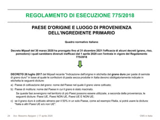 Avv. Massimo Alpigiani | 17 aprile 2020 CMS in Italia
REGOLAMENTO DI ESECUZIONE 775/2018
24
PAESE D'ORIGINE E LUOGO DI PROVENIENZA
DELL'INGREDIENTE PRIMARIO
Quadro normativo italiano
Decreto Mipaaf del 30 marzo 2020 ha prorogato fino al 31 dicembre 2021 l'efficacia di alcuni decreti (grano, riso,
pomodoro) i quali sarebbero divenuti inefficaci dal 1 aprile 2020 con l'entrata in vigore del Regolamento
775/2018
DECRETO 26 luglio 2017 del Mipaaf recante "Indicazione dell'origine in etichetta del grano duro per paste di semola
di grano duro" in base al quale le confezioni di pasta secca prodotte in Italia devono obbligatoriamente indicate in
etichetta le seguenti diciture:
a) Paese di coltivazione del grano: nome del Paese nel quale il grano viene coltivato;
b) Paese di molitura: nome del Paese in cui il grano è stato macinato.
Se queste fasi avvengono nel territorio di più Paesi possono essere utilizzate, a seconda della provenienza, le
seguenti diciture: Paesi UE, Paesi NON UE, Paesi UE E NON UE;
c) se il grano duro è coltivato almeno per il 50% in un solo Paese, come ad esempio l'Italia, si potrà usare la dicitura:
"Italia e altri Paesi UE e/o non UE".
−
 