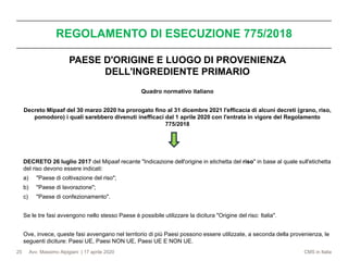 Avv. Massimo Alpigiani | 17 aprile 2020 CMS in Italia
REGOLAMENTO DI ESECUZIONE 775/2018
25
PAESE D'ORIGINE E LUOGO DI PROVENIENZA
DELL'INGREDIENTE PRIMARIO
Quadro normativo italiano
Decreto Mipaaf del 30 marzo 2020 ha prorogato fino al 31 dicembre 2021 l'efficacia di alcuni decreti (grano, riso,
pomodoro) i quali sarebbero divenuti inefficaci dal 1 aprile 2020 con l'entrata in vigore del Regolamento
775/2018
DECRETO 26 luglio 2017 del Mipaaf recante "Indicazione dell'origine in etichetta del riso" in base al quale sull'etichetta
del riso devono essere indicati:
a) "Paese di coltivazione del riso";
b) "Paese di lavorazione";
c) "Paese di confezionamento".
Se le tre fasi avvengono nello stesso Paese è possibile utilizzare la dicitura "Origine del riso: Italia".
Ove, invece, queste fasi avvengano nel territorio di più Paesi possono essere utilizzate, a seconda della provenienza, le
seguenti diciture: Paesi UE, Paesi NON UE, Paesi UE E NON UE.
 