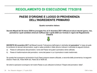 Avv. Massimo Alpigiani | 17 aprile 2020 CMS in Italia
REGOLAMENTO DI ESECUZIONE 775/2018
26
PAESE D'ORIGINE E LUOGO DI PROVENIENZA
DELL'INGREDIENTE PRIMARIO
Quadro normativo italiano
Decreto Mipaaf del 30 marzo 2020 ha prorogato fino al 31 dicembre 2021 l'efficacia di alcuni decreti (grano, riso,
pomodoro) i quali sarebbero divenuti inefficaci dal 1 aprile 2020 con l'entrata in vigore del Regolamento
775/2018
DECRETO 26 novembre 2017 del Mipaaf recante "Indicazione dell'origine in etichetta del pomodoro" in base al quale
le confezioni di derivati del pomodoro, sughi e salse prodotte in Italia devono indicare in etichetta le seguenti diciture:
a) Paese di coltivazione del pomodoro: nome del Paese nel quale il pomodoro viene coltivato;
b) Paese di trasformazione del pomodoro: nome del paese in cui il pomodoro è stato trasformato.
Se queste fasi avvengono nel territorio di più Paesi possono essere utilizzate, a seconda della provenienza, le seguenti
diciture: Paesi UE, Paesi NON UE, Paesi UE E NON UE.
Se tutte le operazioni avvengono nel nostro Paese si può utilizzare la dicitura "Origine del pomodoro: Italia".
 