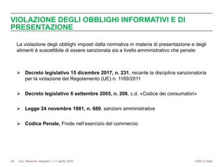 Avv. Massimo Alpigiani | 17 aprile 2020 CMS in Italia
VIOLAZIONE DEGLI OBBLIGHI INFORMATIVI E DI
PRESENTAZIONE
28
La violazione degli obblighi imposti dalla normativa in materia di presentazione e degli
alimenti è suscettibile di essere sanzionata sia a livello amministrativo che penale:
➢ Decreto legislativo 15 dicembre 2017, n. 231, recante la disciplina sanzionatoria
per la violazione del Regolamento (UE) n. 1169/2011
➢ Decreto legislativo 6 settembre 2005, n. 206, c.d. «Codice dei consumatori»
➢ Legge 24 novembre 1981, n. 689, sanzioni amministrative
➢ Codice Penale, Frode nell’esercizio del commercio
 