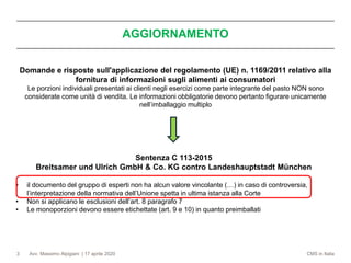 Avv. Massimo Alpigiani | 17 aprile 2020 CMS in Italia3
Domande e risposte sull'applicazione del regolamento (UE) n. 1169/2011 relativo alla
fornitura di informazioni sugli alimenti ai consumatori
Le porzioni individuali presentati ai clienti negli esercizi come parte integrante del pasto NON sono
considerate come unità di vendita. Le informazioni obbligatorie devono pertanto figurare unicamente
nell’imballaggio multiplo
AGGIORNAMENTO
Sentenza C 113-2015
Breitsamer und Ulrich GmbH & Co. KG contro Landeshauptstadt München
• il documento del gruppo di esperti non ha alcun valore vincolante (…) in caso di controversia,
l’interpretazione della normativa dell’Unione spetta in ultima istanza alla Corte
• Non si applicano le esclusioni dell’art. 8 paragrafo 7
• Le monoporzioni devono essere etichettate (art. 9 e 10) in quanto preimballati
 