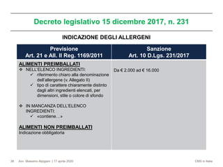 Avv. Massimo Alpigiani | 17 aprile 2020 CMS in Italia
Decreto legislativo 15 dicembre 2017, n. 231
38
Previsione
Art. 21 e All. II Reg. 1169/2011
Sanzione
Art. 10 D.Lgs. 231/2017
ALIMENTI PREIMBALLATI
❖ NELL’ELENCO INGREDIENTI:
✓ riferimento chiaro alla denominazione
dell’allergene (v. Allegato II)
✓ tipo di carattere chiaramente distinto
dagli altri ingredienti elencati, per
dimensioni, stile o colore di sfondo
❖ IN MANCANZA DELL’ELENCO
INGREDIENTI:
✓ «contiene…»
ALIMENTI NON PREIMBALLATI
Indicazione obbligatoria
Da € 2.000 ad € 16.000
INDICAZIONE DEGLI ALLERGENI
 