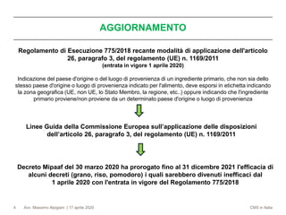 Avv. Massimo Alpigiani | 17 aprile 2020 CMS in Italia4
Regolamento di Esecuzione 775/2018 recante modalità di applicazione dell'articolo
26, paragrafo 3, del regolamento (UE) n. 1169/2011
(entrata in vigore 1 aprile 2020)
Indicazione del paese d'origine o del luogo di provenienza di un ingrediente primario, che non sia dello
stesso paese d'origine o luogo di provenienza indicato per l'alimento, deve esporsi in etichetta indicando
la zona geografica (UE, non UE, lo Stato Membro, la regione, etc..) oppure indicando che l'ingrediente
primario proviene/non proviene da un determinato paese d'origine o luogo di provenienza
AGGIORNAMENTO
Linee Guida della Commissione Europea sull’applicazione delle disposizioni
dell’articolo 26, paragrafo 3, del regolamento (UE) n. 1169/2011
Decreto Mipaaf del 30 marzo 2020 ha prorogato fino al 31 dicembre 2021 l'efficacia di
alcuni decreti (grano, riso, pomodoro) i quali sarebbero divenuti inefficaci dal
1 aprile 2020 con l'entrata in vigore del Regolamento 775/2018
 