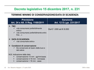 Avv. Massimo Alpigiani | 17 aprile 2020 CMS in Italia
Decreto legislativo 15 dicembre 2017, n. 231
42
Previsione
Art. 24 e All. X Reg. 1169/2011
Sanzione
Art. 12 D.Lgs. 231/2017
❖ TMC
✓ «da consumarsi preferibilmente
entro»
✓ «da consumarsi preferibilmente entro
fine…»
❖ DATA DI SCADENZA
✓ «da consumare entro»
❖ Condizioni di conservazione
✓ Da conservare al riparo della luce e
dal calore
N.B. Indicazione della data
▪ conservazione <3 mm : gg/mm/aaaa
▪ conservazione 3-18 mm : mm/aaaa
▪ conservazione > 18 mm : aaaa
Da € 1.000 ad € 8.000
TERMINE MINIMO DI CONSERVAZIONE/DATA DI SCADENZA
 