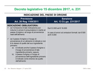 Avv. Massimo Alpigiani | 17 aprile 2020 CMS in Italia
Decreto legislativo 15 dicembre 2017, n. 231
43
Previsione
Art. 26 Reg 1169/2011
Sanzione
Art. 13 D.Lgs. 231/2017
INDICAZIONE OBBLIGATORIA:
✓ se l’omissione di tale indicazione può
indurre in errore il consumatore in merito al
paese d’origine o al luogo di provenienza
reali dell’alimento
✓ se il paese d’origine o il luogo di
provenienza di un alimento è indicato e non
è lo stesso di quello del suo ingrediente
primario:
a) è indicato anche il paese d’origine o
il luogo di provenienza di tale
ingrediente primario; oppure
b) il paese d’origine o il luogo di
provenienza dell’ingrediente primario
è indicato come diverso da quello
dell’alimento
Da € 2.000 ad € 16.000
In caso di errori od omissioni formali: da € 500
ad € 4.000
INDICAZIONE DEL PAESE DI ORIGINE
 