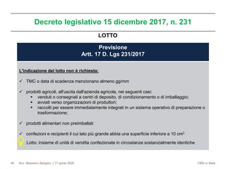 Avv. Massimo Alpigiani | 17 aprile 2020 CMS in Italia
Decreto legislativo 15 dicembre 2017, n. 231
46
Previsione
Artt. 17 D. Lgs 231/2017
L'indicazione del lotto non è richiesta:
✓ TMC o data di scadenza menzionano almeno gg/mm
✓ prodotti agricoli, all'uscita dall'azienda agricola, nei seguenti casi:
▪ venduti o consegnati a centri di deposito, di condizionamento o di imballaggio;
▪ avviati verso organizzazioni di produttori;
▪ raccolti per essere immediatamente integrati in un sistema operativo di preparazione o
trasformazione;
✓ prodotti alimentari non preimballati
✓ confezioni e recipienti il cui lato più grande abbia una superficie inferiore a 10 cm2
Lotto: insieme di unità di vendita confezionate in circostanze sostanzialmente identiche
LOTTO
 